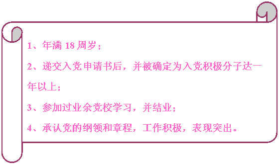 橫卷形:                                                                            1、年滿18周歲；
2、遞交入黨申請書后，并被確定為入黨積極分子達一年以上；
3、參加過業余黨校學習，并結業；
4、承認黨的綱領和章程，工作積極，表現突出。


